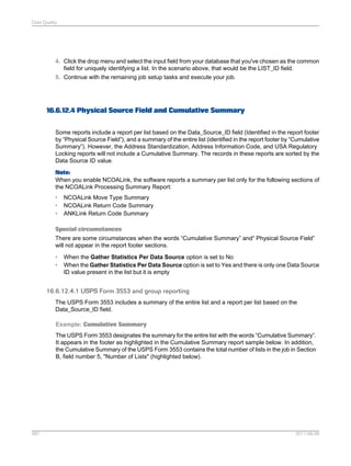 Data Quality

4. Click the drop menu and select the input field from your database that you've chosen as the common
field for uniquely identifying a list. In the scenario above, that would be the LIST_ID field.
5. Continue with the remaining job setup tasks and execute your job.

16.6.12.4 Physical Source Field and Cumulative Summary
Some reports include a report per list based on the Data_Source_ID field (Identified in the report footer
by “Physical Source Field”), and a summary of the entire list (identified in the report footer by “Cumulative
Summary”). However, the Address Standardization, Address Information Code, and USA Regulatory
Locking reports will not include a Cumulative Summary. The records in these reports are sorted by the
Data Source ID value.
Note:
When you enable NCOALink, the software reports a summary per list only for the following sections of
the NCOALink Processing Summary Report:
•
•
•

NCOALink Move Type Summary
NCOALink Return Code Summary
ANKLink Return Code Summary

Special circumstances
There are some circumstances when the words “Cumulative Summary” and“ Physical Source Field”
will not appear in the report footer sections.
•
•

When the Gather Statistics Per Data Source option is set to No
When the Gather Statistics Per Data Source option is set to Yes and there is only one Data Source
ID value present in the list but it is empty

16.6.12.4.1 USPS Form 3553 and group reporting
The USPS Form 3553 includes a summary of the entire list and a report per list based on the
Data_Source_ID field.
Example: Cumulative Summary
The USPS Form 3553 designates the summary for the entire list with the words “Cumulative Summary”.
It appears in the footer as highlighted in the Cumulative Summary report sample below. In addition,
the Cumulative Summary of the USPS Form 3553 contains the total number of lists in the job in Section
B, field number 5, "Number of Lists" (highlighted below).

581

2011-06-09

 