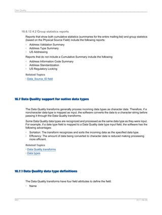 Data Quality

16.6.12.4.2 Group statistics reports
Reports that show both cumulative statistics (summaries for the entire mailing list) and group statistics
(based on the Physical Source Field) include the following reports:
•
•
•

Address Validation Summary
Address Type Summary
US Addressing

Reports that do not include a Cumulative Summary include the following:
•
•
•

Address Information Code Summary
Address Standardization
US Regulatory Locking

Related Topics
• Data_Source_ID field

16.7 Data Quality support for native data types
The Data Quality transforms generally process incoming data types as character data. Therefore, if a
noncharacter data type is mapped as input, the software converts the data to a character string before
passing it through the Data Quality transforms.
Some Data Quality data types are recognized and processed as the same data type as they were input.
For example, if a date type field is mapped to a Data Quality date type input field, the software has the
following advantages:
•
•

Sortation: The transform recognizes and sorts the incoming data as the specified data type.
Efficiency: The amount of data being converted to character data is reduced making processing
more efficient.

Related Topics
• Data Quality transforms
• Data types

16.7.1 Data Quality data type definitions
The Data Quality transforms have four field attributes to define the field:
•

583

Name

2011-06-09

 