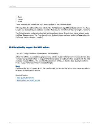 Data Quality

•
•
•

Type
Length
Scale

These attributes are listed in the Input and output tab of the transform editor.
In the Input tab, the attribute Name is listed under the Transform Input Field Name column. The Type,
Length, and Scale attributes are listed under the Type column in the format <type>(<length>, <scale>).
The Output tab also contains the four field attributes listed above. The attribute Name is listed under
the Field_Name column. The Type, Length, and Scale attributes are listed under the Type column in
the format <type>(<length>, <scale>).

16.8 Data Quality support for NULL values
The Data Quality transforms process NULL values as NULL.
A field that is NULL is passed through processing with the NULL marker preserved unless there is data
available to populate the field on output. When there is data available, the field is output with the data
available instead of NULL. The benefit of this treatment of NULL is that the Data Quality transforms
treat a NULL marker as unknown instead of empty.
Note:
If all fields of a record contain NULL, the transform will not process the record, and the record will not
be a part of statistics and reports.
Related Topics
• Data Quality transforms
• NULL values and empty strings

584

2011-06-09

 