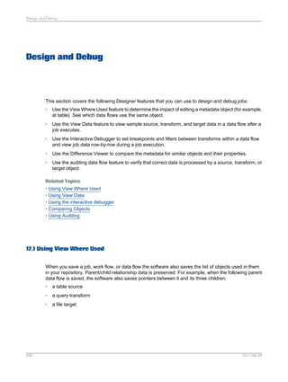 Design and Debug

Design and Debug

This section covers the following Designer features that you can use to design and debug jobs:
•

Use the View Where Used feature to determine the impact of editing a metadata object (for example,
at table). See which data flows use the same object.

•

Use the View Data feature to view sample source, transform, and target data in a data flow after a
job executes.

•

Use the Interactive Debugger to set breakpoints and filters between transforms within a data flow
and view job data row-by-row during a job execution.

•

Use the Difference Viewer to compare the metadata for similar objects and their properties.

•

Use the auditing data flow feature to verify that correct data is processed by a source, transform, or
target object.

Related Topics
• Using View Where Used
• Using View Data
• Using the interactive debugger
• Comparing Objects
• Using Auditing

17.1 Using View Where Used
When you save a job, work flow, or data flow the software also saves the list of objects used in them
in your repository. Parent/child relationship data is preserved. For example, when the following parent
data flow is saved, the software also saves pointers between it and its three children:
•
•

a query transform

•

585

a table source

a file target

2011-06-09

 