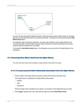 Design and Debug

You can use this parent/child relationship data to determine what impact a table change, for example,
will have on other data flows that are using the same table. The data can be accessed using the View
Where Used option.
For example, while maintaining a data flow, you may need to delete a source table definition and
re-import the table (or edit the table schema). Before doing this, find all the data flows that are also
using the table and update them as needed.
To access the View Where Used option in the Designer you can work from the object library or the
workspace.

17.1.1 Accessing View Where Used from the object library
You can view how many times an object is used and then view where it is used.

17.1.1.1 To access parent/child relationship information from the object library
1. View an object in the object library to see the number of times that it has been used.
The Usage column is displayed on all object library tabs except:
•

Projects

•

Jobs

•

Transforms

Click the Usage column heading to sort values. For example, to find objects that are not used.
2. If the Usage is greater than zero, right-click the object and select View Where Used.

586

2011-06-09

 