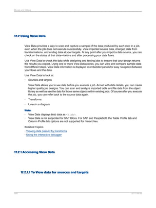 Design and Debug

17.2 Using View Data
View Data provides a way to scan and capture a sample of the data produced by each step in a job,
even when the job does not execute successfully. View imported source data, changed data from
transformations, and ending data at your targets. At any point after you import a data source, you can
check on the status of that data—before and after processing your data flows.
Use View Data to check the data while designing and testing jobs to ensure that your design returns
the results you expect. Using one or more View Data panes, you can view and compare sample data
from different steps. View Data information is displayed in embedded panels for easy navigation between
your flows and the data.
Use View Data to look at:
•

Sources and targets
View Data allows you to see data before you execute a job. Armed with data details, you can create
higher quality job designs. You can scan and analyze imported table and file data from the object
library as well as see the data for those same objects within existing jobs. Of course after you execute
the job, you can refer back to the source data again.

•

Transforms

•

Lines in a diagram

Note:
•
•

View Data displays blob data as <blob>.
View Data is not supported for SAP IDocs. For SAP and PeopleSoft, the Table Profile tab and
Column Profile tab options are not supported for hierarchies.

Related Topics
• Viewing data passed by transforms
• Using the interactive debugger

17.2.1 Accessing View Data

17.2.1.1 To View data for sources and targets

589

2011-06-09

 