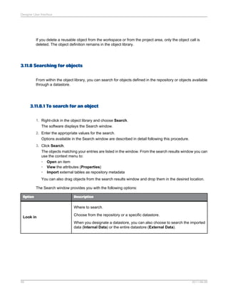 Designer User Interface

If you delete a reusable object from the workspace or from the project area, only the object call is
deleted. The object definition remains in the object library.

3.11.8 Searching for objects
From within the object library, you can search for objects defined in the repository or objects available
through a datastore.

3.11.8.1 To search for an object
1. Right-click in the object library and choose Search.
The software displays the Search window.
2. Enter the appropriate values for the search.
Options available in the Search window are described in detail following this procedure.
3. Click Search.
The objects matching your entries are listed in the window. From the search results window you can
use the context menu to:
• Open an item
• View the attributes (Properties)
• Import external tables as repository metadata
You can also drag objects from the search results window and drop them in the desired location.
The Search window provides you with the following options:
Option

Description

Where to search.
Look in

Choose from the repository or a specific datastore.
When you designate a datastore, you can also choose to search the imported
data (Internal Data) or the entire datastore (External Data).

59

2011-06-09

 