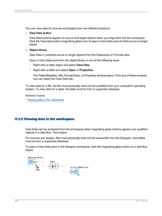 Design and Debug

You can view data for sources and targets from two different locations:
1. View Data button
View Data buttons appear on source and target objects when you drag them into the workspace.
Click the View data button (magnifying glass icon) to open a View Data pane for that source or target
object.
2. Object library
View Data in potential source or target objects from the Datastores or Formats tabs.
Open a View Data pane from the object library in one of the following ways:
•

Right-click a table object and select View Data.

•

Right-click a table and select Open or Properties.
The Table Metadata, XML Format Editor, or Properties window opens. From any of these windows,
you can select the View Data tab.

To view data for a file, the file must physically exist and be available from your computer's operating
system. To view data for a table, the table must be from a supported database.
Related Topics
• Viewing data in the workspace

17.2.2 Viewing data in the workspace
View Data can be accessed from the workspace when magnifying glass buttons appear over qualified
objects in a data flow. This means:
For sources and targets, files must physically exist and be accessible from the Designer, and tables
must be from a supported database.
To open a View Data pane in the Designer workspace, click the magnifying glass button on a data flow
object.

590

2011-06-09

 