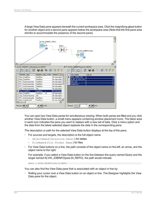 Design and Debug

A large View Data pane appears beneath the current workspace area. Click the magnifying glass button
for another object and a second pane appears below the workspace area (Note that the first pane area
shrinks to accommodate the presence of the second pane).

You can open two View Data panes for simultaneous viewing. When both panes are filled and you click
another View Data button, a small menu appears containing window placement icons. The black area
in each icon indicates the pane you want to replace with a new set of data. Click a menu option and
the data from the latest selected object replaces the data in the corresponding pane.
The description or path for the selected View Data button displays at the top of the pane.
•

For sources and targets, the description is the full object name:
• ObjectName ( Datastore.Owner ) for tables
• FileName ( File Format Name ) for files

•

For View Data buttons on a line, the path consists of the object name on the left, an arrow, and the
object name to the right.
For example, if you select a View Data button on the line between the query named Query and the
target named ALVW_JOBINFO(joes.DI_REPO), the path would indicate:
Query -> ALVW_JOBINFO(Joes.DI_REPO)

You can also find the View Data pane that is associated with an object or line by:
•

591

Rolling your cursor over a View Data button on an object or line. The Designer highlights the View
Data pane for the object.

2011-06-09

 
