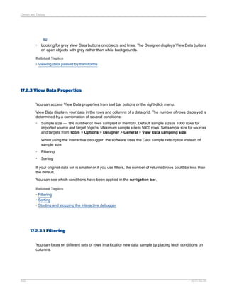 Design and Debug

•

Looking for grey View Data buttons on objects and lines. The Designer displays View Data buttons
on open objects with grey rather than white backgrounds.

Related Topics
• Viewing data passed by transforms

17.2.3 View Data Properties
You can access View Data properties from tool bar buttons or the right-click menu.
View Data displays your data in the rows and columns of a data grid. The number of rows displayed is
determined by a combination of several conditions:
•

Sample size — The number of rows sampled in memory. Default sample size is 1000 rows for
imported source and target objects. Maximum sample size is 5000 rows. Set sample size for sources
and targets from Tools > Options > Designer > General > View Data sampling size.
When using the interactive debugger, the software uses the Data sample rate option instead of
sample size.

•

Filtering

•

Sorting

If your original data set is smaller or if you use filters, the number of returned rows could be less than
the default.
You can see which conditions have been applied in the navigation bar.
Related Topics
• Filtering
• Sorting
• Starting and stopping the interactive debugger

17.2.3.1 Filtering
You can focus on different sets of rows in a local or new data sample by placing fetch conditions on
columns.

592

2011-06-09

 