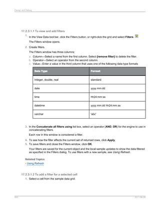 Design and Debug

17.2.3.1.1 To view and add filters
1.

In the View Data tool bar, click the Filters button, or right-click the grid and select Filters.
The Filters window opens.

2. Create filters.
The Filters window has three columns:
a. Column—Select a name from the first column. Select {remove filter} to delete the filter.
b. Operator—Select an operator from the second column.
c. Value—Enter a value in the third column that uses one of the following data type formats
Data Type

Format

Integer, double, real

standard

date

yyyy.mm.dd

time

hh24:mm:ss

datetime

yyyy.mm.dd hh24:mm.ss

varchar

'abc'

3. In the Concatenate all filters using list box, select an operator (AND, OR) for the engine to use in
concatenating filters.
Each row in this window is considered a filter.
4. To see how the filter affects the current set of returned rows, click Apply.
5. To save filters and close the Filters window, click OK.
Your filters are saved for the current object and the local sample updates to show the data filtered
as specified in the Filters dialog. To use filters with a new sample, see Using Refresh.
Related Topics
• Using Refresh

17.2.3.1.2 To add a filter for a selected cell
1. Select a cell from the sample data grid.

593

2011-06-09

 