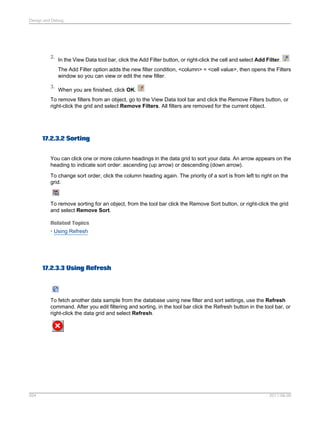 Design and Debug

2.

In the View Data tool bar, click the Add Filter button, or right-click the cell and select Add Filter.
The Add Filter option adds the new filter condition, <column> = <cell value>, then opens the Filters
window so you can view or edit the new filter.

3.

When you are finished, click OK.

To remove filters from an object, go to the View Data tool bar and click the Remove Filters button, or
right-click the grid and select Remove Filters. All filters are removed for the current object.

17.2.3.2 Sorting
You can click one or more column headings in the data grid to sort your data. An arrow appears on the
heading to indicate sort order: ascending (up arrow) or descending (down arrow).
To change sort order, click the column heading again. The priority of a sort is from left to right on the
grid.

To remove sorting for an object, from the tool bar click the Remove Sort button, or right-click the grid
and select Remove Sort.
Related Topics
• Using Refresh

17.2.3.3 Using Refresh

To fetch another data sample from the database using new filter and sort settings, use the Refresh
command. After you edit filtering and sorting, in the tool bar click the Refresh button in the tool bar, or
right-click the data grid and select Refresh.

594

2011-06-09

 