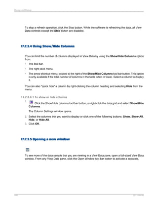 Design and Debug

To stop a refresh operation, click the Stop button. While the software is refreshing the data, all View
Data controls except the Stop button are disabled.

17.2.3.4 Using Show/Hide Columns
You can limit the number of columns displayed in View Data by using the Show/Hide Columns option
from:
•

The tool bar.

•

The right-click menu.

•

The arrow shortcut menu, located to the right of the Show/Hide Columns tool bar button. This option
is only available if the total number of columns in the table is ten or fewer. Select a column to display
it.

You can also "quick hide" a column by right-clicking the column heading and selecting Hide from the
menu.

17.2.3.4.1 To show or hide columns
1.

Click the Show/Hide columns tool bar button, or right-click the data grid and select Show/Hide
Columns.
The Column Settings window opens.

2. Select the columns that you want to display or click one of the following buttons: Show, Show All,
Hide, or Hide All.
3. Click OK.

17.2.3.5 Opening a new window

To see more of the data sample that you are viewing in a View Data pane, open a full-sized View Data
window. From any View Data pane, click the Open Window tool bar button to activate a separate,

595

2011-06-09

 