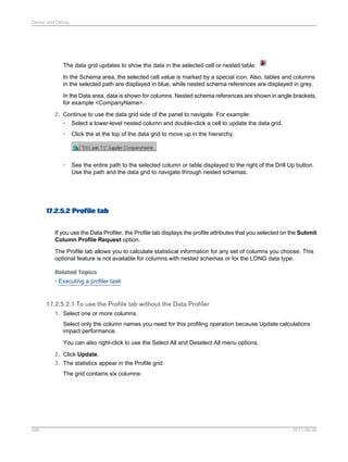 Design and Debug

The data grid updates to show the data in the selected cell or nested table.
In the Schema area, the selected cell value is marked by a special icon. Also, tables and columns
in the selected path are displayed in blue, while nested schema references are displayed in grey.
In the Data area, data is shown for columns. Nested schema references are shown in angle brackets,
for example <CompanyName>.
2. Continue to use the data grid side of the panel to navigate. For example:
• Select a lower-level nested column and double-click a cell to update the data grid.
•

Click the at the top of the data grid to move up in the hierarchy.

•

See the entire path to the selected column or table displayed to the right of the Drill Up button.
Use the path and the data grid to navigate through nested schemas.

17.2.5.2 Profile tab
If you use the Data Profiler, the Profile tab displays the profile attributes that you selected on the Submit
Column Profile Request option.
The Profile tab allows you to calculate statistical information for any set of columns you choose. This
optional feature is not available for columns with nested schemas or for the LONG data type.
Related Topics
• Executing a profiler task

17.2.5.2.1 To use the Profile tab without the Data Profiler
1. Select one or more columns.
Select only the column names you need for this profiling operation because Update calculations
impact performance.
You can also right-click to use the Select All and Deselect All menu options.
2. Click Update.
3. The statistics appear in the Profile grid.
The grid contains six columns:

598

2011-06-09

 