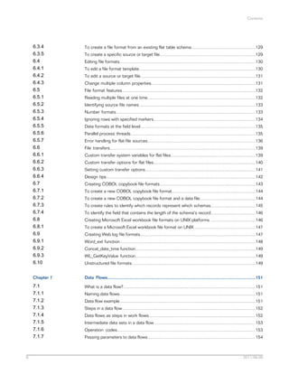 Contents

6.3.4
6.3.5
6.4
6.4.1
6.4.2
6.4.3
6.5
6.5.1
6.5.2
6.5.3
6.5.4
6.5.5
6.5.6
6.5.7
6.6
6.6.1
6.6.2
6.6.3
6.6.4
6.7
6.7.1
6.7.2
6.7.3
6.7.4
6.8
6.8.1
6.9
6.9.1
6.9.2
6.9.3
6.10
Chapter 7

Data Flows..........................................................................................................................151

7.1
7.1.1
7.1.2
7.1.3
7.1.4
7.1.5
7.1.6
7.1.7

6

To create a file format from an existing flat table schema.....................................................129

What is a data flow?.............................................................................................................151

To create a specific source or target file...............................................................................129
Editing file formats................................................................................................................130
To edit a file format template................................................................................................130
To edit a source or target file...............................................................................................131
Change multiple column properties......................................................................................131
File format features..............................................................................................................132
Reading multiple files at one time.........................................................................................132
Identifying source file names ...............................................................................................133
Number formats...................................................................................................................133
Ignoring rows with specified markers....................................................................................134
Date formats at the field level...............................................................................................135
Parallel process threads.......................................................................................................135
Error handling for flat-file sources.........................................................................................136
File transfers........................................................................................................................139
Custom transfer system variables for flat files......................................................................139
Custom transfer options for flat files....................................................................................140
Setting custom transfer options...........................................................................................141
Design tips...........................................................................................................................142
Creating COBOL copybook file formats...............................................................................143
To create a new COBOL copybook file format.....................................................................144
To create a new COBOL copybook file format and a data file..............................................144
To create rules to identify which records represent which schemas.....................................145
To identify the field that contains the length of the schema's record.....................................146
Creating Microsoft Excel workbook file formats on UNIX platforms .....................................146
To create a Microsoft Excel workbook file format on UNIX ..................................................147
Creating Web log file formats...............................................................................................147
Word_ext function................................................................................................................148
Concat_date_time function...................................................................................................149
WL_GetKeyValue function...................................................................................................149
Unstructured file formats......................................................................................................149

Naming data flows................................................................................................................151
Data flow example................................................................................................................151
Steps in a data flow..............................................................................................................152
Data flows as steps in work flows........................................................................................152
Intermediate data sets in a data flow....................................................................................153
Operation codes..................................................................................................................153
Passing parameters to data flows.........................................................................................154

2011-06-09

 