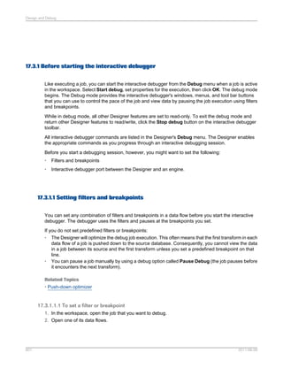 Design and Debug

17.3.1 Before starting the interactive debugger
Like executing a job, you can start the interactive debugger from the Debug menu when a job is active
in the workspace. Select Start debug, set properties for the execution, then click OK. The debug mode
begins. The Debug mode provides the interactive debugger's windows, menus, and tool bar buttons
that you can use to control the pace of the job and view data by pausing the job execution using filters
and breakpoints.
While in debug mode, all other Designer features are set to read-only. To exit the debug mode and
return other Designer features to read/write, click the Stop debug button on the interactive debugger
toolbar.
All interactive debugger commands are listed in the Designer's Debug menu. The Designer enables
the appropriate commands as you progress through an interactive debugging session.
Before you start a debugging session, however, you might want to set the following:
•

Filters and breakpoints

•

Interactive debugger port between the Designer and an engine.

17.3.1.1 Setting filters and breakpoints
You can set any combination of filters and breakpoints in a data flow before you start the interactive
debugger. The debugger uses the filters and pauses at the breakpoints you set.
If you do not set predefined filters or breakpoints:
• The Designer will optimize the debug job execution. This often means that the first transform in each
data flow of a job is pushed down to the source database. Consequently, you cannot view the data
in a job between its source and the first transform unless you set a predefined breakpoint on that
line.
• You can pause a job manually by using a debug option called Pause Debug (the job pauses before
it encounters the next transform).
Related Topics
• Push-down optimizer

17.3.1.1.1 To set a filter or breakpoint
1. In the workspace, open the job that you want to debug.
2. Open one of its data flows.

601

2011-06-09

 