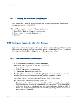 Design and Debug

17.3.1.2 Changing the interactive debugger port
The Designer uses a port to an engine to start and stop the interactive debugger. The interactive
debugger port is set to 5001 by default.

17.3.1.2.1 To change the interactive debugger port setting
1. Select Tools > Options > Designer > Environment.
2. Enter a value in the InteractiveDebugger box.
3. Click OK.

17.3.2 Starting and stopping the interactive debugger
A job must be active in the workspace before you can start the interactive debugger. You can se