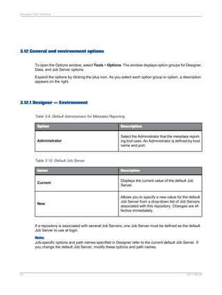 Designer User Interface

3.12 General and environment options
To open the Options window, select Tools > Options. The window displays option groups for Designer,
Data, and Job Server options.
Expand the options by clicking the plus icon. As you select each option group or option, a description
appears on the right.

3.12.1 Designer — Environment
Table 3-9: Default Administrator for Metadata Reporting
Option

Description

Administrator

Select the Administrator that the metadata reporting tool uses. An Administrator is defined by host
name and port.

Table 3-10: Default Job Server
Option

Description

Current

Displays the current value of the default Job
Server.

New

Allows you to specify a new value for the default
Job Server from a drop-down list of Job Servers
associated with this repository. Changes are effective immediately.

If a repository is associated with several Job Servers, one Job Server must be defined as the default
Job Server to use at login.
Note:
Job-specific options and path names specified in Designer refer to the current default Job Server. If
you change the default Job Server, modify these options and path names.

61

2011-06-09

 