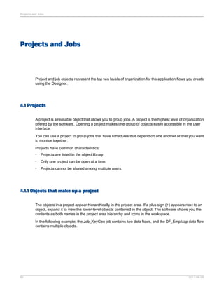Projects and Jobs

Projects and Jobs

Project and job objects represent the top two levels of organization for the application flows you create
using the Designer.

4.1 Projects
A project is a reusable object that allows you to group jobs. A project is the highest level of organization
offered by the software. Opening a project makes one group of objects easily accessible in the user
interface.
You can use a project to group jobs that have schedules that depend on one another or that you want
to monitor together.
Projects have common characteristics:
•

Projects are listed in the object library.

•

Only one project can be open at a time.

•

Projects cannot be shared among multiple users.

4.1.1 Objects that make up a project
The objects in a project appear hierarchically in the project area. If a plus sign (+) appears next to an
object, expand it to view the lower-level objects contained in the object. The software shows you the
contents as both names in the project area hierarchy and icons in the workspace.
In the following example, the Job_KeyGen job contains two data flows, and the DF_EmpMap data flow
contains multiple objects.

67

2011-06-09

 
