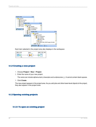 Projects and Jobs

Each item selected in the project area also displays in the workspace:

4.1.2 Creating a new project
1. Choose Project > New > Project.
2. Enter the name of your new project.
The name can include alphanumeric characters and underscores (_). It cannot contain blank spaces.
3. Click Create.
The new project appears in the project area. As you add jobs and other lower-level objects to the project,
they also appear in the project area.

4.1.3 Opening existing projects

4.1.3.1 To open an existing project

68

2011-06-09

 