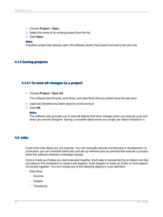 Projects and Jobs

1. Choose Project > Open.
2. Select the name of an existing project from the list.
3. Click Open.
Note:
If another project was already open, the software closes that project and opens the new one.

4.1.4 Saving projects

4.1.4.1 To save all changes to a project
1. Choose Project > Save All.
The software lists the jobs, work flows, and data flows that you edited since the last save.
2. (optional) Deselect any listed object to avoid saving it.
3. Click OK.
Note:
The software also prompts you to save all objects that have changes when you execute a job and
when you exit the Designer. Saving a reusable object saves any single-use object included in it.

4.2 Jobs
A job is the only object you can execute. You can manually execute and test jobs in development. In
production, you can schedule batch jobs and set up real-time jobs as services that execute a process
when the software receives a message request.
A job is made up of steps you want executed together. Each step is represented by an object icon that
you place in the workspace to create a job diagram. A job diagram is made up of two or more objects
connected together. You can include any of the following objects in a job definition:
•

Data flows
•
•

Targets

•

69

Sources

Transforms

2011-06-09

 