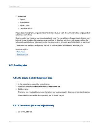 Projects and Jobs

•

Work flows
•

Scripts

•

Conditionals

•

While Loops

•

Try/catch blocks

If a job becomes complex, organize its content into individual work flows, then create a single job that
calls those work flows.
Real-time jobs use the same components as batch jobs. You can add work flows and data flows to both
batch and real-time jobs. When you drag a work flow or data flow icon into a job, you are telling the
software to validate these objects according the requirements of the job type (either batch or real-time).
There are some restrictions regarding the use of some software features with real-time jobs.
Related Topics
• Work Flows
• Real-time Jobs

4.2.1 Creating jobs

4.2.1.1 To create a job in the project area
1. In the project area, select the project name.
2. Right-click and choose New BatchJob or Real Time Job.
3. Edit the name.
The name can include alphanumeric characters and underscores (_). It cannot contain blank spaces.
The software opens a new workspace for you to define the job.

4.2.1.2 To create a job in the object library
1. Go to the Jobs tab.

70

2011-06-09

 