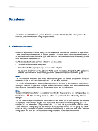 Datastores

Datastores

This section describes different types of datastores, provides details about the Attunity Connector
datastore, and instructions for configuring datastores.

5.1 What are datastores?
Datastores represent connection configurations between the software and databases or applications.
These configurations can be direct or through adapters. Datastore configurations allow the software to
access metadata from a database or application and read from or write to that database or application
while the software executes a job.
SAP BusinessObjects Data Services datastores can connect to:
•

Databases and mainframe file systems.

•

Applications that have pre-packaged or user-written adapters.

•

J.D. Edwards One World and J.D. Edwards World, Oracle Applications, PeopleSoft, SAP applications
and SAP NetWeaver BW, and Siebel Applications. See the appropriate supplement guide.

Note:
The software reads and writes data stored in flat files through flat file formats. The software reads and
writes data stored in XML documents through DTDs and XML Schemas.
The specific information that a datastore object can access depends on the connection configuration.
When your database or application changes, make corresponding changes in the datastore information
in the software. The software does not automatically detect the new information.
Note:
Objects deleted from a datastore connection are identified in the project area and workspace by a red
"deleted" icon.
changes.

This visual flag allows you to find and update data flows affected by datastore

You can create multiple configurations for a datastore. This allows you to plan ahead for the different
environments your datastore may be used in and limits the work involved with migrating jobs. For
example, you can add a set of configurations (DEV, TEST, and PROD) to the same datastore name.
These connection settings stay with the datastore during export or import. You can group any set of
datastore configurations into a system configuration. When running or scheduling a job, select a system
configuration, and thus, the set of datastore configurations for your current environment.

73

2011-06-09

 