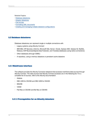 Datastores

Related Topics
• Database datastores
• Adapter datastores
• File formats
• Formatting XML documents
• Creating and managing multiple datastore configurations

5.2 Database datastores
Database datastores can represent single or multiple connections with:
•

Legacy systems using Attunity Connect

•

IBM DB2, HP Neoview, Informix, Microsoft SQL Server, Oracle, Sybase ASE, Sybase IQ, MySQL,
Netezza, SAP BusinessObjects Data Federator, and Teradata databases (using native connections)

•

Other databases (through ODBC)

•

A repository, using a memory datastore or persistent cache datastore

5.2.1 Mainframe interface
The software provides the Attunity Connector datastore that accesses mainframe data sources through
Attunity Connect. The data sources that Attunity Connect accesses are in the following list. For a
complete list of sources, refer to the Attunity documentation.
•

Adabas

•

DB2 UDB for OS/390 and DB2 UDB for OS/400

•

IMS/DB

•

VSAM

•

Flat files on OS/390 and flat files on OS/400

5.2.1.1 Prerequisites for an Attunity datastore

74

2011-06-09

 