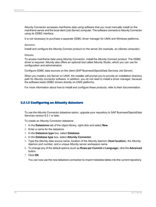 Datastores

Attunity Connector accesses mainframe data using software that you must manually install on the
mainframe server and the local client (Job Server) computer. The software connects to Attunity Connector
using its ODBC interface.
It is not necessary to purchase a separate ODBC driver manager for UNIX and Windows platforms.
Servers
Install and configure the Attunity Connect product on the server (for example, an zSeries computer).
Clients
To access mainframe data using Attunity Connector, install the Attunity Connect product. The ODBC
driver is required. Attunity also offers an optional tool called Attunity Studio, which you can use for
configuration and administration.
Configure ODBC data sources on the client (SAP BusinessObjectsData Services Job Server).
When you install a Job Server on UNIX, the installer will prompt you to provide an installation directory
path for Attunity connector software. In addition, you do not need to install a driver manager, because
the software loads ODBC drivers directly on UNIX platforms.
For more information about how to install and configure these products, refer to their documentation.

5.2.1.2 Configuring an Attunity datastore
To use the Attunity Connector datastore option, upgrade your repository to SAP BusinessObjectsData
Services version 6.5.1 or later.
To create an Attunity Connector datastore:
1. In the Datastores tab of the object library, right-click and select New.
2. Enter a name for the datastore.
3. In the Datastore type box, select Database.
4. In the Database type box, select Attunity Connector.
5. Type the Attunity data source name, location of the Attunity daemon (Host location), the Attunity
daemon port number, and a unique Attunity server workspace name.
6. To change any of the default options (such as Rows per Commit or Language), click the Advanced
button.
7. Click OK.
You can now use the new datastore connection to import metadata tables into the current repository.

75

2011-06-09

 
