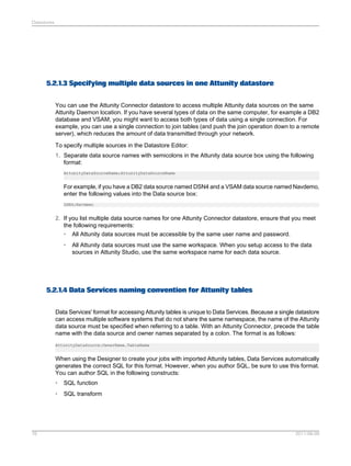 Datastores

5.2.1.3 Specifying multiple data sources in one Attunity datastore
You can use the Attunity Connector datastore to access multiple Attunity data sources on the same
Attunity Daemon location. If you have several types of data on the same computer, for example a DB2
database and VSAM, you might want to access both types of data using a single connection. For
example, you can use a single connection to join tables (and push the join operation down to a remote
server), which reduces the amount of data transmitted through your network.
To specify multiple sources in the Datastore Editor:
1. Separate data source names with semicolons in the Attunity data source box using the following
format:
AttunityDataSourceName;AttunityDataSourceName

For example, if you have a DB2 data source named DSN4 and a VSAM data source named Navdemo,
enter the following values into the Data source box:
DSN4;Navdemo

2. If you list multiple data source names for one Attunity Connector datastore, ensure that you meet
the following requirements:
• All Attunity data sources must be accessible by the same user name and password.
•

All Attunity data sources must use the same workspace. When you setup access to the data
sources in Attunity Studio, use the same workspace name for each data source.

5.2.1.4 Data Services naming convention for Attunity tables
Data Services' format for accessing Attunity tables is unique to Data Services. Because a single datastore
can access multiple software systems that do not share the same namespace, the name of the Attunity
data source must be specified when referring to a table. With an Attunity Connector, precede the table
name with the data source and owner names separated by a colon. The format is as follows:
AttunityDataSource:OwnerName.TableName

When using the Designer to create your jobs with imported Attunity tables, Data Services automatically
generates the correct SQL for this format. However, when you author SQL, be sure to use this format.
You can author SQL in the following constructs:
•
•

76

SQL function
SQL transform

2011-06-09

 