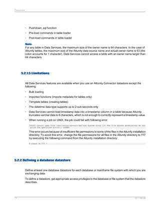 Datastores

•

Pushdown_sql function

•

Pre-load commands in table loader

•

Post-load commands in table loader

Note:
For any table in Data Services, the maximum size of the owner name is 64 characters. In the case of
Attunity tables, the maximum size of the Attunity data source name and actual owner name is 63 (the
colon accounts for 1 character). Data Services cannot access a table with an owner name larger than
64 characters.

5.2.1.5 Limitations
All Data Services features are available when you use an Attunity Connector datastore except the
following:
•

Bulk loading

•

Imported functions (imports metadata for tables only)

•

Template tables (creating tables)

•

The datetime data type supports up to 2 sub-seconds only

•

Data Services cannot load timestamp data into a timestamp column in a table because Attunity
truncates varchar data to 8 characters, which is not enough to correctly represent a timestamp value.

•

When running a job on UNIX, the job could fail with following error:
[D000] Cannot open file /usr1/attun/navroot/def/sys System error 13: The file access permissions do not
allow the specified action.; (OPEN)

This error occurs because of insufficient file permissions to some of the files in the Attunity installation
directory. To avoid this error, change the file permissions for all files in the Attunity directory to 777
by executing the following command from the Attunity installation directory:
$ chmod -R 777 *

5.2.2 Defining a database datastore
Define at least one database datastore for each database or mainframe file system with which you are
exchanging data.
To define a datastore, get appropriate access privileges to the database or file system that the datastore
describes.

77

2011-06-09

 