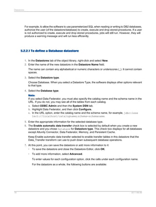 Datastores

For example, to allow the software to use parameterized SQL when reading or writing to DB2 databases,
authorize the user (of the datastore/database) to create, execute and drop stored procedures. If a user
is not authorized to create, execute and drop stored procedures, jobs will still run. However, they will
produce a warning message and will run less efficiently.

5.2.2.1 To define a Database datastore
1. In the Datastores tab of the object library, right-click and select New.
2. Enter the name of the new datastore in the Datastore Name field.
The name can contain any alphabetical or numeric characters or underscores (_). It cannot contain
spaces.
3. Select the Datastore type.
Choose Database. When you select a Datastore Type, the software displays other options relevant
to that type.
4. Select the Database type.
Note:
If you select Data Federator, you must also specify the catalog name and the schema name in the
URL. If you do not, you may see all of the tables from each catalog.
a. Select ODBC Admin and then the System DSN tab.
b. Highlight Data Federator, and then click Configure.
c. In the URL option, enter the catalog name and the schema name, for example, jdbc:lese
lect://localhost/catalogname;schema=schemaname.
5. Enter the appropriate information for the selected database type.
6. The Enable automatic data transfer check box is selected by default when you create a new
datastore and you chose Database for Datastore type. This check box displays for all databases
except Attunity Connector, Data Federator, Memory, and Persistent Cache.
Keep Enable automatic data transfer selected to enable transfer tables in this datastore that the
Data_Transfer transform can use to push down subsequent database operations.
7. At this point, you can save the datastore or add more information to it:
• To save the datastore and close the Datastore Editor, click OK.
•

To add more information, select Advanced.
To enter values for each configuration option, click the cells under each configuration name.
For the datastore as a whole, the following buttons are available:

78

2011-06-09

 