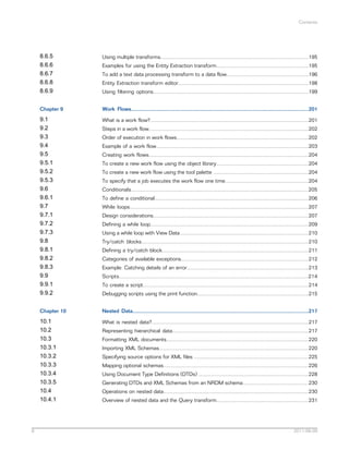 Contents

8.6.5
8.6.6
8.6.7
8.6.8
8.6.9
Chapter 9

Work Flows.........................................................................................................................201

9.1
9.2
9.3
9.4
9.5
9.5.1
9.5.2
9.5.3
9.6
9.6.1
9.7
9.7.1
9.7.2
9.7.3
9.8
9.8.1
9.8.2
9.8.3
9.9
9.9.1
9.9.2

What is a work flow?............................................................................................................201

Chapter 10

Nested Data........................................................................................................................217

10.1
10.2
10.3
10.3.1
10.3.2
10.3.3
10.3.4
10.3.5
10.4
10.4.1

8

Using multiple transforms.....................................................................................................195

What is nested data?...........................................................................................................217

Examples for using the Entity Extraction transform...............................................................195
To add a text data processing transform to a data flow........................................................196
Entity Extraction transform editor.........................................................................................198
Using filtering options..........................................................................................................199

Steps in a work flow.............................................................................................................202
Order of execution in work flows..........................................................................................202
Example of a work flow........................................................................................................203
Creating work flows.............................................................................................................204
To create a new work flow using the object library...............................................................204
To create a new work flow using the tool palette .................................................................204
To specify that a job executes the work flow one time.........................................................204
Conditionals.........................................................................................................................205
To define a conditional.........................................................................................................206
While loops..........................................................................................................................207
Design considerations..........................................................................................................207
Defining a while loop............................................................................................................209
Using a while loop with View Data........................................................................................210
Try/catch blocks..................................................................................................................210
Defining a try/catch block....................................................................................................211
Categories of available exceptions.......................................................................................212
Example: Catching details of an error...................................................................................213
Scripts.................................................................................................................................214
To create a script.................................................................................................................214
Debugging scripts using the print function............................................................................215

Representing hierarchical data.............................................................................................217
Formatting XML documents.................................................................................................220
Importing XML Schemas......................................................................................................220
Specifying source options for XML files ..............................................................................225
Mapping optional schemas...................................................................................................226
Using Document Type Definitions (DTDs) ...........................................................................228
Generating DTDs and XML Schemas from an NRDM schema.............................................230
Operations on nested data...................................................................................................230
Overview of nested data and the Query transform...............................................................231

2011-06-09

 