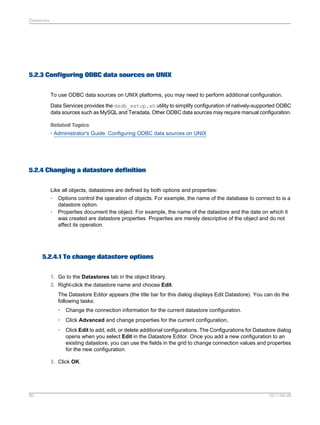 Datastores

5.2.3 Configuring ODBC data sources on UNIX
To use ODBC data sources on UNIX platforms, you may need to perform additional configuration.
Data Services provides the dsdb_setup.sh utility to simplify configuration of natively-supported ODBC
data sources such as MySQL and Teradata. Other ODBC data sources may require manual configuration.
Related Topics
• Administrator's Guide: Configuring ODBC data sources on UNIX

5.2.4 Changing a datastore definition
Like all objects, datastores are defined by both options and properties:
• Options control the operation of objects. For example, the name of the database to connect to is a
datastore option.
• Properties document the object. For example, the name of the datastore and the date on which it
was created are datastore properties. Properties are merely descriptive of the object and do not
affect its operation.

5.2.4.1 To change datastore options
1. Go to the Datastores tab in the object library.
2. Right-click the datastore name and choose Edit.
The Datastore Editor appears (the title bar for this dialog displays Edit Datastore). You can do the
following tasks:
•

Change the connection information for the current datastore configuration.

•

Click Advanced and change properties for the current configuration,

•

Click Edit to add, edit, or delete additional configurations. The Configurations for Datastore dialog
opens when you select Edit in the Datastore Editor. Once you add a new configuration to an
existing datastore, you can use the fields in the grid to change connection values and properties
for the new configuration.

3. Click OK.

80

2011-06-09

 