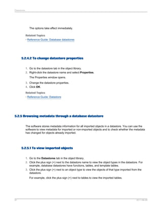 Datastores

The options take effect immediately.
Related Topics
• Reference Guide: Database datastores

5.2.4.2 To change datastore properties
1. Go to the datastore tab in the object library.
2. Right-click the datastore name and select Properties.
The Properties window opens.
3. Change the datastore properties.
4. Click OK.
Related Topics
• Reference Guide: Datastore

5.2.5 Browsing metadata through a database datastore
The software stores metadata information for all imported objects in a datastore. You can use the
software to view metadata for imported or non-imported objects and to check whether the metadata
has changed for objects already imported.

5.2.5.1 To view imported objects
1. Go to the Datastores tab in the object library.
2. Click the plus sign (+) next to the datastore name to view the object types in the datastore. For
example, database datastores have functions, tables, and template tables.
3. Click the plus sign (+) next to an object type to view the objects of that type imported from the
datastore.
For example, click the plus sign (+) next to tables to view the imported tables.

81

2011-06-09

 