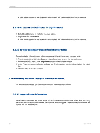 Datastores

A table editor appears in the workspace and displays the schema and attributes of the table.

5.2.5.6 To view the metadata for an imported table
1. Select the table name in the list of imported tables.
2. Right-click and select Open.
A table editor appears in the workspace and displays the schema and attributes of the table.

5.2.5.7 To view secondary index information for tables
Secondary index information can help you understand the schema of an imported table.
1. From the datastores tab in the Designer, right-click a table to open the shortcut menu.
2. From the shortcut menu, click Properties to open the Properties window.
3. In the Properties window, click the Indexes tab. The left portion of the window displays the Index
list.
4. Click an index to see the contents.

5.2.6 Importing metadata through a database datastore
For database datastores, you can import metadata for tables and functions.

5.2.6.1 Imported table information
The software determines and stores a specific set of metadata information for tables. After importing
metadata, you can edit column names, descriptions, and data types. The edits are propagated to all
objects that call these objects.

84

2011-06-09

 