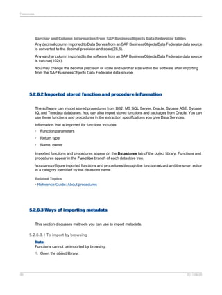 Datastores

Varchar and Column Information from SAP BusinessObjects Data Federator tables
Any decimal column imported to Data Serves from an SAP BusinessObjects Data Federator data source
is converted to the decimal precision and scale(28,6).
Any varchar column imported to the software from an SAP BusinessObjects Data Federator data source
is varchar(1024).
You may change the decimal precision or scale and varchar size within the software after importing
from the SAP BusinessObjects Data Federator data source.

5.2.6.2 Imported stored function and procedure information
The software can import stored procedures from DB2, MS SQL Server, Oracle, Sybase ASE, Sybase
IQ, and Teredata databases. You can also import stored functions and packages from Oracle. You can
use these functions and procedures in the extraction specifications you give Data Services.
Information that is imported for functions includes:
•

Function parameters

•

Return type

•

Name, owner

Imported functions and procedures appear on the Datastores tab of the object library. Functions and
procedures appear in the Function branch of each datastore tree.
You can configure imported functions and procedures through the function wizard and the smart editor
in a category identified by the datastore name.
Related Topics
• Reference Guide: About procedures

5.2.6.3 Ways of importing metadata
This section discusses methods you can use to import metadata.

5.2.6.3.1 To import by browsing
Note:
Functions cannot be imported by browsing.
1. Open the object library.

86

2011-06-09

 
