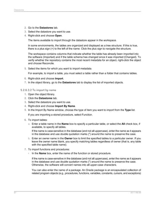 Datastores

2. Go to the Datastores tab.
3. Select the datastore you want to use.
4. Right-click and choose Open.
The items available to import through the datastore appear in the workspace.
In some environments, the tables are organized and displayed as a tree structure. If this is true,
there is a plus sign (+) to the left of the name. Click the plus sign to navigate the structure.
The workspace contains columns that indicate whether the table has already been imported into
the software (Imported) and if the table schema has changed since it was imported (Changed). To
verify whether the repository contains the most recent metadata for an object, right-click the object
and choose Reconcile.
5. Select the items for which you want to import metadata.
For example, to import a table, you must select a table rather than a folder that contains tables.
6. Right-click and choose Import.
7. In the object library, go to the Datastores tab to display the list of imported objects.

5.2.6.3.2 To import by name
1. Open the object library.
2. Click the Datastores tab.
3. Select the datastore you want to use.
4. Right-click and choose Import By Name.
5. In the Import By Name window, choose the type of item you want to import from the Type list.
If you are importing a stored procedure, select Function.
6. To import tables:
a. Enter a table name in the Name box to specify a particular table, or select the All check box, if
available, to specify all tables.
If the name is case-sensitive in the database (and not all uppercase), enter the name as it appears
in the database and use double quotation marks (") around the name to preserve the case.
b. Enter an owner name in the Owner box to limit the specified tables to a particular owner. If you
leave the owner name blank, you specify matching tables regardless of owner (that is, any table
with the specified table name).
7. To import functions and procedures:
• In the Name box, enter the name of the function or stored procedure.
If the name is case-sensitive in the database (and not all uppercase), enter the name as it appears
in the database and use double quotation marks (") around the name to preserve the case.
Otherwise, the software will convert names into all upper-case characters.
You can also enter the name of a package. An Oracle package is an encapsulated collection of
related program objects (e.g., procedures, functions, variables, constants, cursors, and exceptions)

87

2011-06-09

 