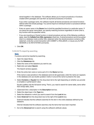 Datastores

stored together in the database. The software allows you to import procedures or functions
created within packages and use them as top-level procedures or functions.
If you enter a package name, the software imports all stored procedures and stored functions
defined within the Oracle package. You cannot import an individual function or procedure defined
within a package.
•

Enter an owner name in the Owner box to limit the specified functions to a particular owner. If
you leave the owner name blank, you specify matching functions regardless of owner (that is,
any function with the specified name).

•

If you are importing an Oracle function or stored procedure and any of the following conditions
apply, clear the Callable from SQL expression check box. A stored procedure cannot be pushed
down to a database inside another SQL statement when the stored procedure contains a DDL
statement, ends the current transaction with COMMIT or ROLLBACK, or issues any ALTER
SESSION or ALTER SYSTEM commands.

8. Click OK.

5.2.6.3.3 To import by searching
Note:
Functions cannot be imported by searching.
1. Open the object library.
2. Click the Datastores tab.
3. Select the name of the datastore you want to use.
4. Right-click and select Search.
The Search window appears.
5. Enter the entire item name or some part of it in the Name text box.
If the name is case-sensitive in the database (and not all uppercase), enter the name as it appears
in the database and use double quotation marks (") around the name to preserve the case.
6. Select Contains or Equals from the drop-down list to the right depending on whether you provide
a complete or partial search value.
Equals qualifies only the full search string. That is, you need to search for owner.table_name rather
than simply table_name.
7. (Optional) Enter a description in the Description text box.
8. Select the object type in the Type box.
9. Select the datastore in which you want to search from the Look In box.
10. Select External from the drop-down box to the right of the Look In box.
External indicates that the software searches for the item in the entire database defined by the
datastore.
Internal indicates that the software searches only the items that have been imported.
11. Go to the Advanced tab to search using the software's attribute values.

88

2011-06-09

 