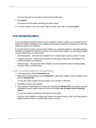 Datastores

The advanced options only apply to searches of imported items.
12. Click Search.
The software lists the tables matching your search criteria.
13. To import a table from the returned list, select the table, right-click, and choose Import.

5.2.6.4 Reimporting objects
If you have already imported an object such as a datastore, function, or table, you can reimport it, which
updates the object's metadata from your database (reimporting overwrites any changes you might have
made to the object in the software).
To reimport objects in previous versions of the software, you opened the datastore, viewed the repository
metadata, and selected the objects to reimport. In this version of the software, you can reimport objects
using the object library at various levels:
•

Individual objects — Reimports the metadata for an individual object such as a table or function

•

Category node level — Reimports the definitions of all objects of that type in that datastore, for
example all tables in the datastore

•

Datastore level — Reimports the entire datastore and all its dependent objects including tables,
functions, IDOCs, and hierarchies

5.2.6.4.1 To reimport objects from the object library
1. In the object library, click the Datastores tab.
2. Right-click an individual object and click Reimport, or right-click a category node or datastore name
and click Reimport All.
You can also select multiple individual objects using Ctrl-click or Shift-click.
3. Click Yes to reimport the metadata.
4. If you selected multiple objects to reimport (for example with Reimport All), the software requests
confirmation for each object unless you check the box Don't ask me again for the remaining
objects.
You can skip objects to reimport by clicking No for that object.
If you are unsure whether to reimport (and thereby overwrite) the object, click View Where Used to
display where the object is currently being used in your jobs.

89

2011-06-09

 