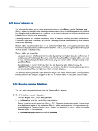 Datastores

5.2.7 Memory datastores
The software also allows you to create a database datastore using Memory as the Database type.
Memory datastores are designed to enhance processing performance of data flows executing in real-time
jobs. Data (typically small amounts in a real-time job) is stored in memory to provide immediate access
instead of going to the original source data.
A memory datastore is a container for memory tables. A datastore normally provides a connection to
a database, application, or adapter. By contrast, a memory datastore contains memory table schemas
saved in the repository.
Memory tables are schemas that allow you to cache intermediate data. Memory tables can cache data
from relational database tables and hierarchical data files such as XML messages and SAP IDocs (both
of which contain nested schemas).
Memory tables can be used to:
•

Move data between data flows in real-time jobs. By caching intermediate data, the performance of
real-time jobs with multiple data flows is far better than it would be if files or regular tables were used
to store intermediate data. For best performance, only use memory tables when processing small
quantities of data.

•

Store table data in memory for the duration of a job. By storing table data in memory, the
LOOKUP_EXT function and other transforms and functions that do not require database operations
can access data without having to read it from a remote database.

The lifetime of memory table data is the duration of the job. The data in memory tables cannot be shared
between different real-time jobs. Support for the use of memory tables in batch jobs is not available.

5.2.7.1 Creating memory datastores
You can create memory datastores using the Datastore Editor window.

5.2.7.1.1 To define a memory datastore
1. From the Project menu, select NewDatastore.
2. In the Name box, enter the name of the new datastore.
Be sure to use the naming convention "Memory_DS". Datastore names are appended to table names
when table icons appear in the workspace. Memory tables are represented in the workspace with
regular table icons. Therefore, label a memory datastore to distinguish its memory tables from regular
database tables in the workspace.
3. In the Datastore type box keep the default Database.

90

2011-06-09

 