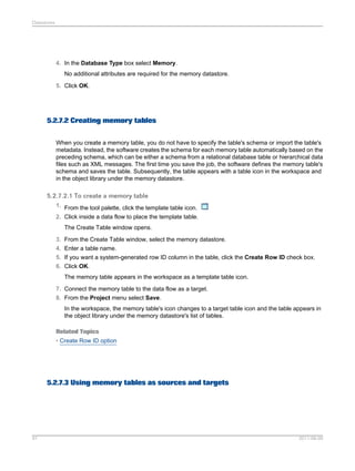 Datastores

4. In the Database Type box select Memory.
No additional attributes are required for the memory datastore.
5. Click OK.

5.2.7.2 Creating memory tables
When you create a memory table, you do not have to specify the table's schema or import the table's
metadata. Instead, the software creates the schema for each memory table automatically based on the
preceding schema, which can be either a schema from a relational database table or hierarchical data
files such as XML messages. The first time you save the job, the software defines the memory table's
schema and saves the table. Subsequently, the table appears with a table icon in the workspace and
in the object library under the memory datastore.

5.2.7.2.1 To create a memory table
1. From the tool palette, click the template table icon.
2. Click inside a data flow to place the template table.
The Create Table window opens.
3. From the Create Table window, select the memory datastore.
4. Enter a table name.
5. If you want a system-generated row ID column in the table, click the Create Row ID check box.
6. Click OK.
The memory table appears in the workspace as a template table icon.
7. Connect the memory table to the data flow as a target.
8. From the Project menu select Save.
In the workspace, the memory table's icon changes to a target table icon and the table appears in
the object library under the memory datastore's list of tables.
Related Topics
• Create Row ID option

5.2.7.3 Using memory tables as sources and targets

91

2011-06-09

 