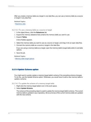 Datastores

After you create a memory table as a target in one data flow, you can use a memory table as a source
or target in any data flow.
Related Topics
• Real-time Jobs

5.2.7.3.1 To use a memory table as a source or target
1. In the object library, click the Datastores tab.
2. Expand the memory datastore that contains the memory table you want to use.
3. Expand Tables.
A list of tables appears.
4. Select the memory table you want to use as a source or target, and drag it into an open data flow.
5. Connect the memory table as a source or target in the data flow.
If you are using a memory table as a target, open the memory table's target table editor to set table
options.
6. Save the job.
Related Topics
• Memory table target options

5.2.7.4 Update Schema option
You might want to quickly update a memory target table's schema if the preceding schema changes.
To do this, use the Update Schema option. Otherwise, you would have to add a new memory table to
update a schema.

5.2.7.4.1 To update the schema of a memory target table
1. Right-click the memory target table's icon in the work space.
2. Select Update Schema.
The schema of the preceding object is used to update the memory target table's schema. The current
memory table is updated in your repository. All occurrences of the current memory table are updated
with the new schema.

92

2011-06-09

 