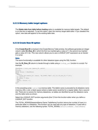 Datastores

5.2.7.5 Memory table target options
The Delete data from table before loading option is available for memory table targets. The default
is on (the box is selected). To set this option, open the memory target table editor. If you deselect this
option, new data will append to the existing table data.

5.2.7.6 Create Row ID option
If the Create Row ID is checked in the Create Memory Table window, the software generates an integer
column called DI_Row_ID in which the first row inserted gets a value of 1, the second row inserted
gets a value of 2, etc. This new column allows you to use a LOOKUP_EXT expression as an iterator
in a script.
Note:
The same functionality is available for other datastore types using the SQL function.
Use the DI_Row_ID column to iterate through a table using a lookup_ext function in a script. For
example:
$NumOfRows = total_rows (memory_DS..table1)
$I = 1;
$count=0
while ($count < $NumOfRows)
begin
$data =
lookup_ext([memory_DS..table1, 'NO_CACHE','MAX'],[A],[O],[DI_Row_ID,'=',$I]);
$1 = $I + 1;
if ($data != NULL)
begin
$count = $count + 1;
end
end

In the preceding script, table1 is a memory table. The table's name is preceded by its datastore name
(memory_DS), a dot, a blank space (where a table owner would be for a regular table), then a second
dot. There are no owners for memory datastores, so tables are identified by just the datastore name
and the table name as shown.
Select the LOOKUP_EXT function arguments (line 7) from the function editor when you define a
LOOKUP_EXT function.
The TOTAL_ROWS(DatastoreName.Owner.TableName) function returns the number of rows in a
particular table in a datastore. This function can be used with any type of datastore. If used with a
memory datastore, use the following syntax: TOTAL_ROWS( DatastoreName..TableName )

93

2011-06-09

 