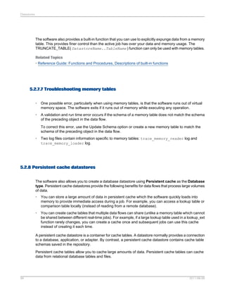 Datastores

The software also provides a built-in function that you can use to explicitly expunge data from a memory
table. This provides finer control than the active job has over your data and memory usage. The
TRUNCATE_TABLE( DatastoreName..TableName ) function can only be used with memory tables.
Related Topics
• Reference Guide: Functions and Procedures, Descriptions of built-in functions

5.2.7.7 Troubleshooting memory tables
•

One possible error, particularly when using memory tables, is that the software runs out of virtual
memory space. The software exits if it runs out of memory while executing any operation.

•

A validation and run time error occurs if the schema of a memory table does not match the schema
of the preceding object in the data flow.
To correct this error, use the Update Schema option or create a new memory table to match the
schema of the preceding object in the data flow.

•

Two log files contain information specific to memory tables: trace_memory_reader log and
trace_memory_loader log.

5.2.8 Persistent cache datastores
The software also allows you to create a database datastore using Persistent cache as the Database
type. Persistent cache datastores provide the following benefits for data flows that process large volumes
of data.
•

You can store a large amount of data in persistent cache which the software quickly loads into
memory to provide immediate access during a job. For example, you can access a lookup table or
comparison table locally (instead of reading from a remote database).

•

You can create cache tables that multiple data flows can share (unlike a memory table which cannot
be shared between different real-time jobs). For example, if a large lookup table used in a lookup_ext
function rarely changes, you can create a cache once and subsequent jobs can use this cache
instead of creating it each time.

A persistent cache datastore is a container for cache tables. A datastore normally provides a connection
to a database, application, or adapter. By contrast, a persistent cache datastore contains cache table
schemas saved in the repository.
Persistent cache tables allow you to cache large amounts of data. Persistent cache tables can cache
data from relational database tables and files.

94

2011-06-09

 