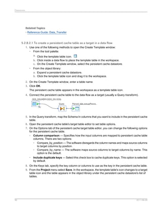 Datastores

Related Topics
• Reference Guide: Data_Transfer

5.2.8.2.1 To create a persistent cache table as a target in a data flow
1. Use one of the following methods to open the Create Template window:
• From the tool palette:
a. Click the template table icon.
b. Click inside a data flow to place the template table in the workspace.
c. On the Create Template window, select the persistent cache datastore.
•

From the object library:
a. Expand a persistent cache datastore.
b. Click the template table icon and drag it to the workspace.

2. On the Create Template window, enter a table name.
3. Click OK.
The persistent cache table appears in the workspace as a template table icon.
4. Connect the persistent cache table to the data flow as a target (usually a Query transform).

5. In the Query transform, map the Schema In columns that you want to include in the persistent cache
table.
6. Open the persistent cache table's target table editor to set table options.
7. On the Options tab of the persistent cache target table editor, you can change the following options
for the persistent cache table.
• Column comparison — Specifies how the input columns are mapped to persistent cache table
columns. There are two options:
• Compare_by_position — The software disregards the column names and maps source columns
to target columns by position.
• Compare_by_name — The software maps source columns to target columns by name. This
option is the default.
•

Include duplicate keys — Select this check box to cache duplicate keys. This option is selected
by default.

8. On the Keys tab, specify the key column or columns to use as the key in the persistent cache table.
9. From the Project menu select Save. In the workspace, the template table's icon changes to a target
table icon and the table appears in the object library under the persistent cache datastore's list of
tables.

96

2011-06-09

 