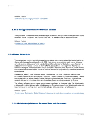 Datastores

Related Topics
• Reference Guide:Target persistent cache tables

5.2.8.3 Using persistent cache tables as sources
After you create a persistent cache table as a target in one data flow, you can use the persistent cache
table as a source in any data flow. You can also use it as a lookup table or comparison table.
Related Topics
• Reference Guide: Persistent cache source

5.2.9 Linked datastores
Various database vendors support one-way communication paths from one database server to another.
Oracle calls these paths database links. In DB2, the one-way communication path from a database
server to another database server is provided by an information server that allows a set of servers to
get data from remote data sources. In Microsoft SQL Server, linked servers provide the one-way
communication path from one database server to another. These solutions allow local users to access
data on a remote database, which can be on the local or a remote computer and of the same or different
database type.
For example, a local Oracle database server, called Orders, can store a database link to access
information in a remote Oracle database, Customers. Users connected to Customers however, cannot
use the same link to access data in Orders. Users logged into database Customers must define a
separate link, stored in the data dictionary of database Customers, to access data on Orders.
The software refers to communication paths between databases as database links. The datastores in
a database link relationship are called linked datastores. The software uses linked datastores to enhance
its performance by pushing down operations to a target database using a target datastore.
Related Topics
• Performance Optimization Guide: Database link support for push-down operations across datastores

5.2.9.1 Relationship between database links and datastores

97

2011-06-09

 