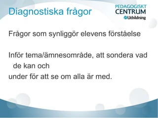 Diagnostiska frågor
Frågor som synliggör elevens förståelse
Inför tema/ämnesområde, att sondera vad
de kan och
under för att se om alla är med.
 