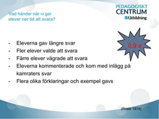 Vad händer när vi ger
elever ner tid att svara?
- Eleverna gav längre svar
- Fler elever valde att svara
- Färre elever vägrade att svara
- Eleverna kommenterade och kom med inlägg på
kamraters svar
- Flera olika förklaringar och exempel gavs
0,9 s
(Rowe 1974)
 