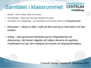 Samtalet i klassrummet
• Utantill – drill av fakta, idéer och rutiner
• Kontrollfrågor –frågor där man ger ledtrådar till svaret
• Instruktion och redogörelse – ge information och förklarar fakta och tillvägagångssätt
• Diskussion – utbyte av idéer i syfte att dela med sig av information och lösa
problem
• Dialog – söka gemensam förståelse genom ifrågasättande och
diskussioner, där läraren vägleder och hjälper eleverna att upptäcka
missförstånd och ger dem möjlighet att utveckla sin begreppsförståelse.
(Towards Dialogic Teaching R. Alexander 2014)
 