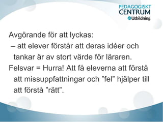 Avgörande för att lyckas:
– att elever förstår att deras idéer och
tankar är av stort värde för läraren.
Felsvar = Hurra! Att få eleverna att förstå
att missuppfattningar och ”fel” hjälper till
att förstå ”rätt”.
 