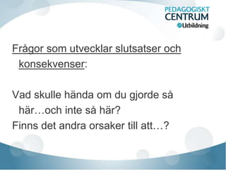 Frågor som utvecklar slutsatser och
konsekvenser:
Vad skulle hända om du gjorde så
här…och inte så här?
Finns det andra orsaker till att…?
 