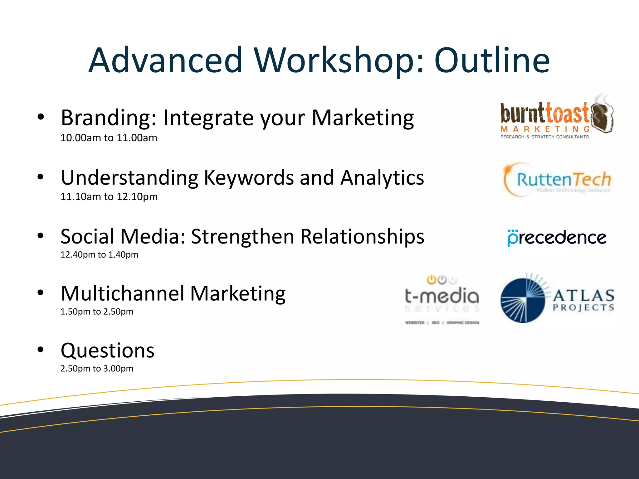 Advanced Workshop: OutlineBranding: Integrate your Marketing10.00am to 11.00amUnderstanding Keywords and Analytics11.10am to 12.10pmSocial Media: Strengthen Relationships12.40pm to 1.40pmMultichannel Marketing1.50pm to 2.50pmQuestions2.50pm to 3.00pm
