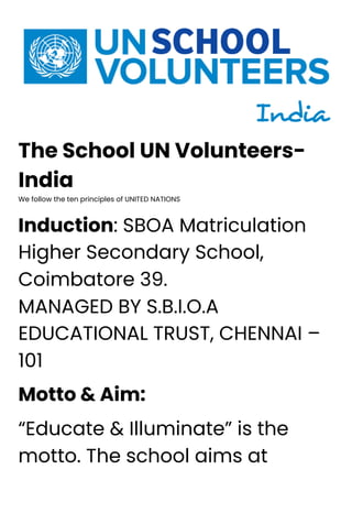 The School UN Volunteers-
India
We follow the ten principles of UNITED NATIONS
Induction: SBOA Matriculation
Higher Secondary School,
Coimbatore 39.
MANAGED BY S.B.I.O.A
EDUCATIONAL TRUST, CHENNAI –
101
Motto & Aim:
“Educate & Illuminate” is the
motto. The school aims at
 
